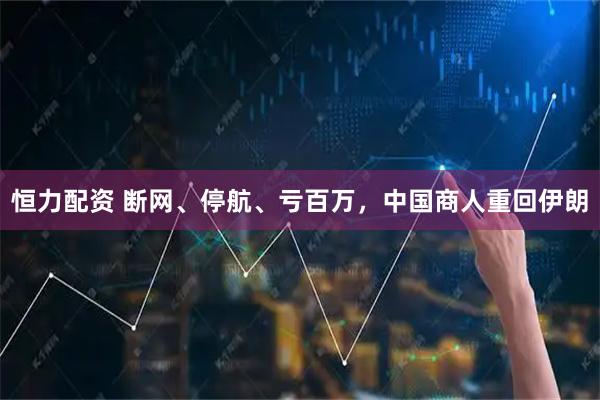 恒力配资 断网、停航、亏百万，中国商人重回伊朗