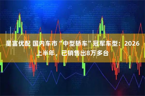 星富优配 国内车市“中型轿车”冠军车型：2026上半年，已销售出8万多台