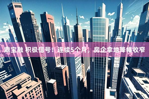 鼎宝融 积极信号！连续5个月，房企拿地降幅收窄