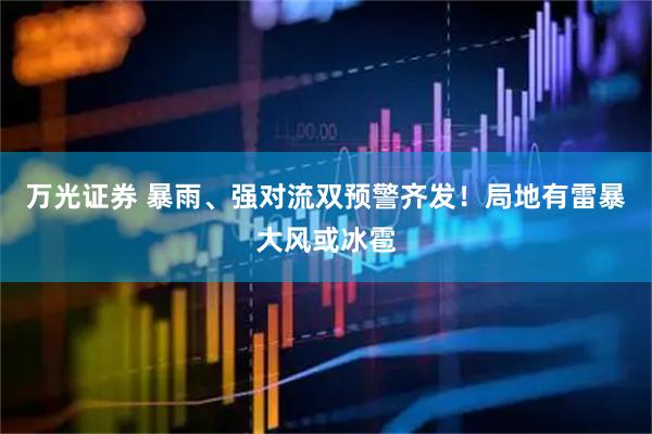 万光证券 暴雨、强对流双预警齐发！局地有雷暴大风或冰雹