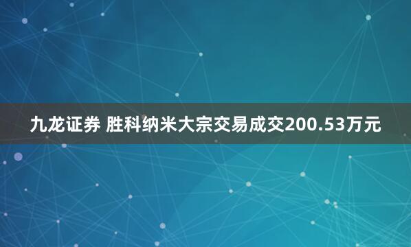 九龙证券 胜科纳米大宗交易成交200.53万元